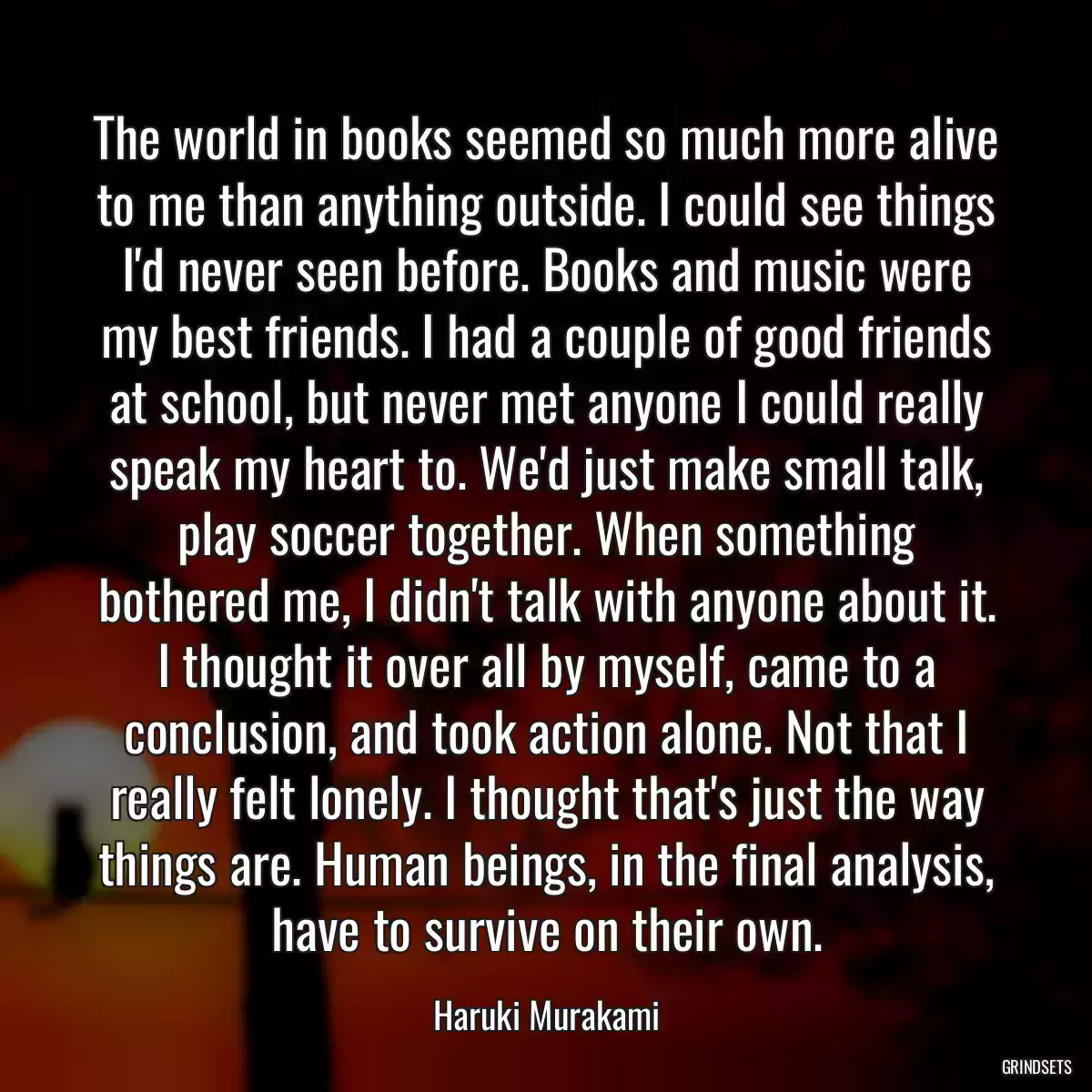 The world in books seemed so much more alive to me than anything outside. I could see things I\'d never seen before. Books and music were my best friends. I had a couple of good friends at school, but never met anyone I could really speak my heart to. We\'d just make small talk, play soccer together. When something bothered me, I didn\'t talk with anyone about it. I thought it over all by myself, came to a conclusion, and took action alone. Not that I really felt lonely. I thought that\'s just the way things are. Human beings, in the final analysis, have to survive on their own.