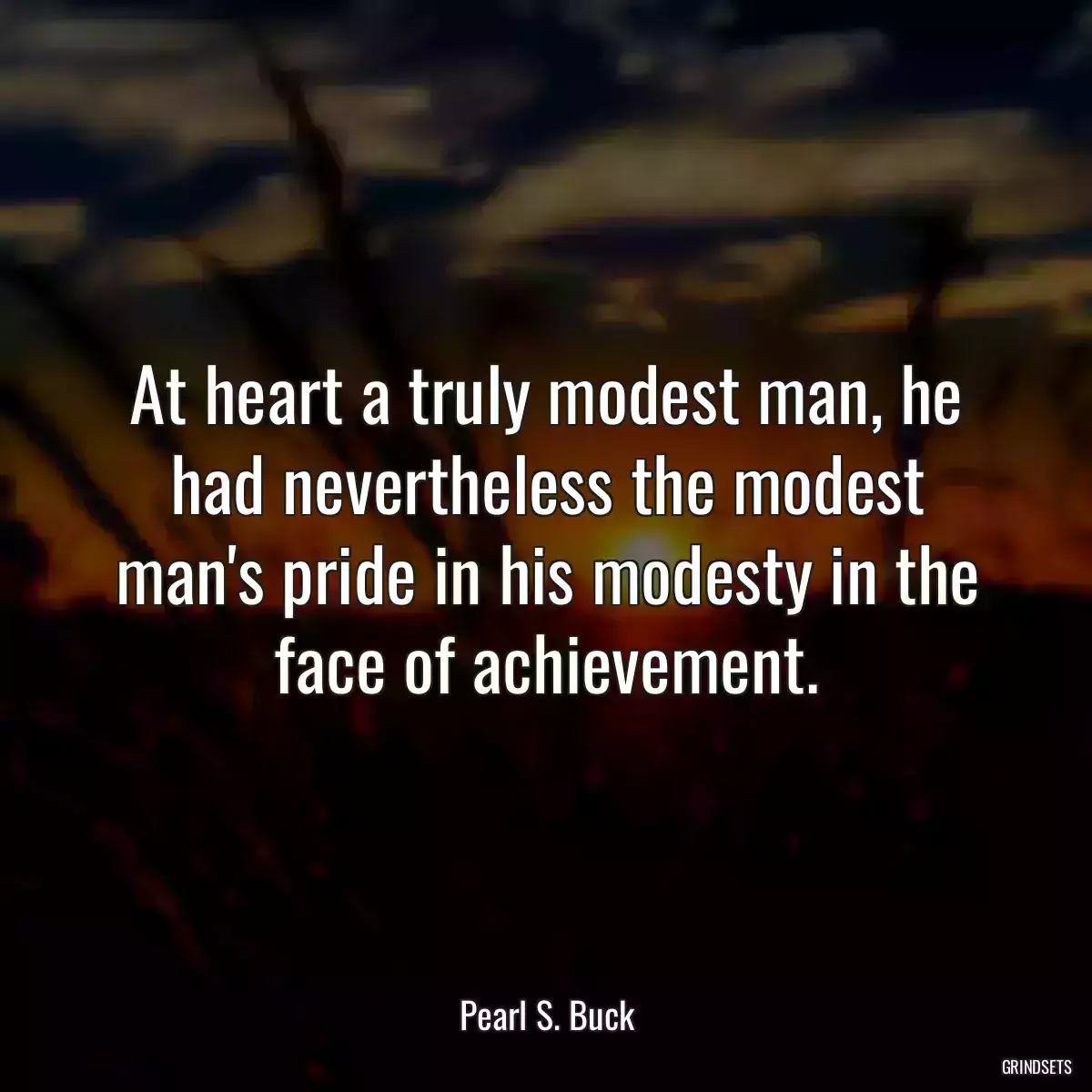 At heart a truly modest man, he had nevertheless the modest man\'s pride in his modesty in the face of achievement.