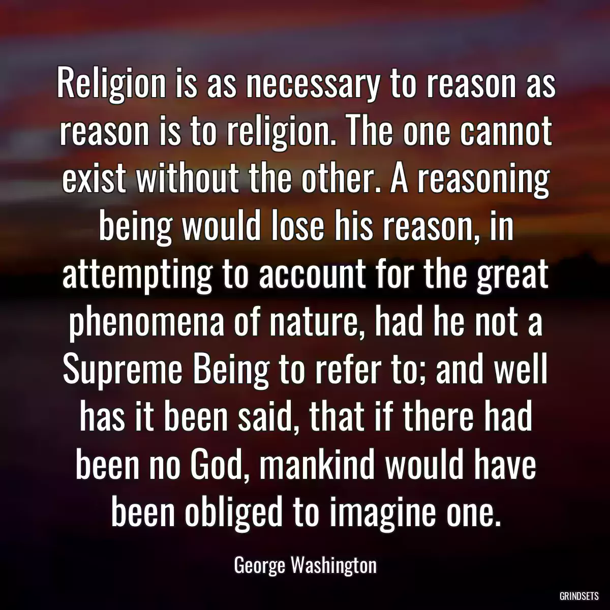 Religion is as necessary to reason as reason is to religion. The one cannot exist without the other. A reasoning being would lose his reason, in attempting to account for the great phenomena of nature, had he not a Supreme Being to refer to; and well has it been said, that if there had been no God, mankind would have been obliged to imagine one.