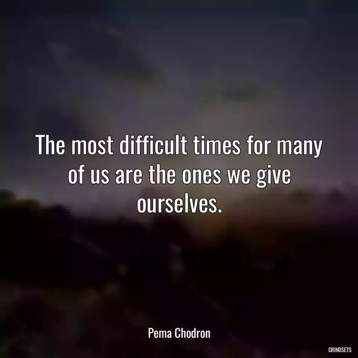 The most difficult times for many of us are the ones we give ourselves.