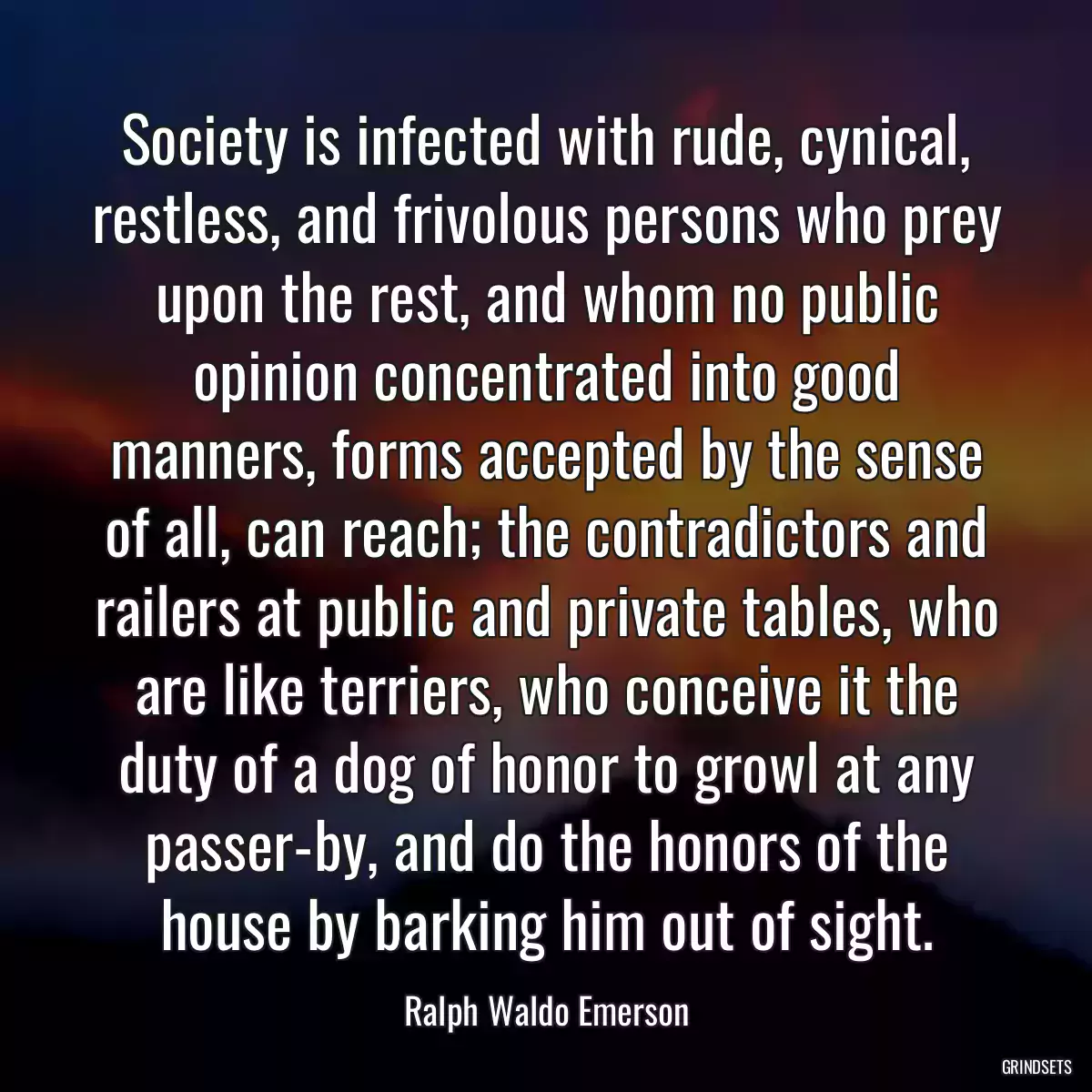 Society is infected with rude, cynical, restless, and frivolous persons who prey upon the rest, and whom no public opinion concentrated into good manners, forms accepted by the sense of all, can reach; the contradictors and railers at public and private tables, who are like terriers, who conceive it the duty of a dog of honor to growl at any passer-by, and do the honors of the house by barking him out of sight.