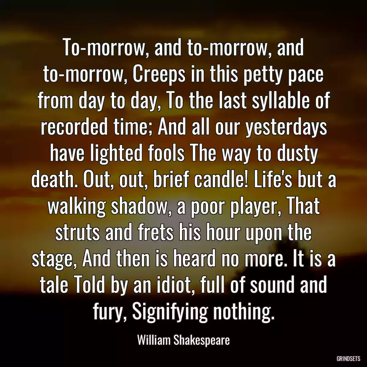 To-morrow, and to-morrow, and to-morrow, Creeps in this petty pace from day to day, To the last syllable of recorded time; And all our yesterdays have lighted fools The way to dusty death. Out, out, brief candle! Life\'s but a walking shadow, a poor player, That struts and frets his hour upon the stage, And then is heard no more. It is a tale Told by an idiot, full of sound and fury, Signifying nothing.