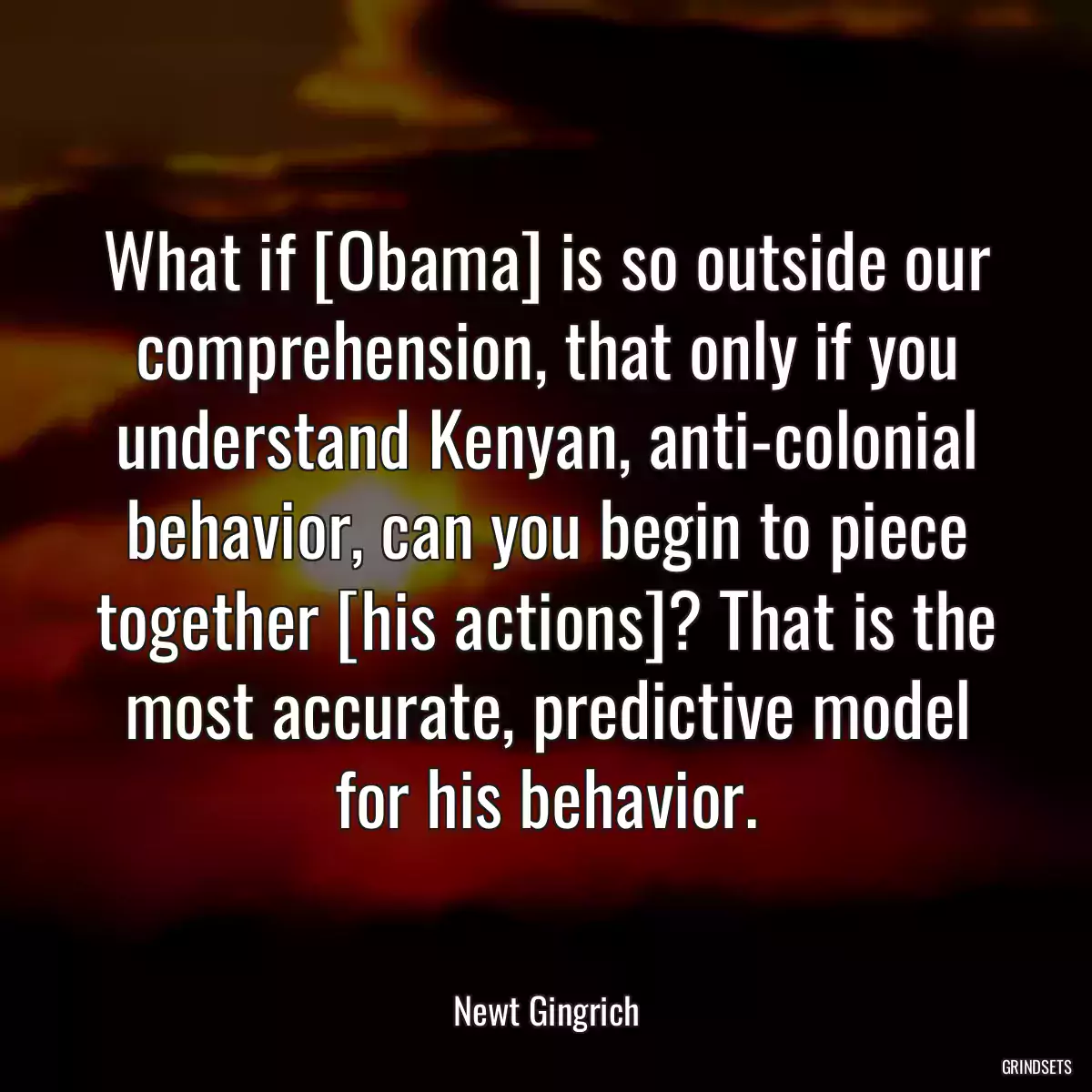 What if [Obama] is so outside our comprehension, that only if you understand Kenyan, anti-colonial behavior, can you begin to piece together [his actions]? That is the most accurate, predictive model for his behavior.