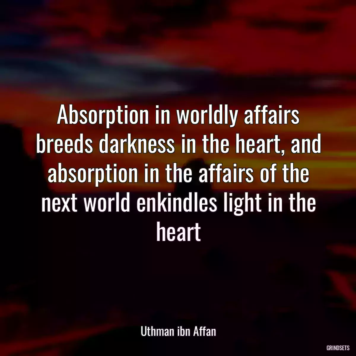 Absorption in worldly affairs breeds darkness in the heart, and absorption in the affairs of the next world enkindles light in the heart