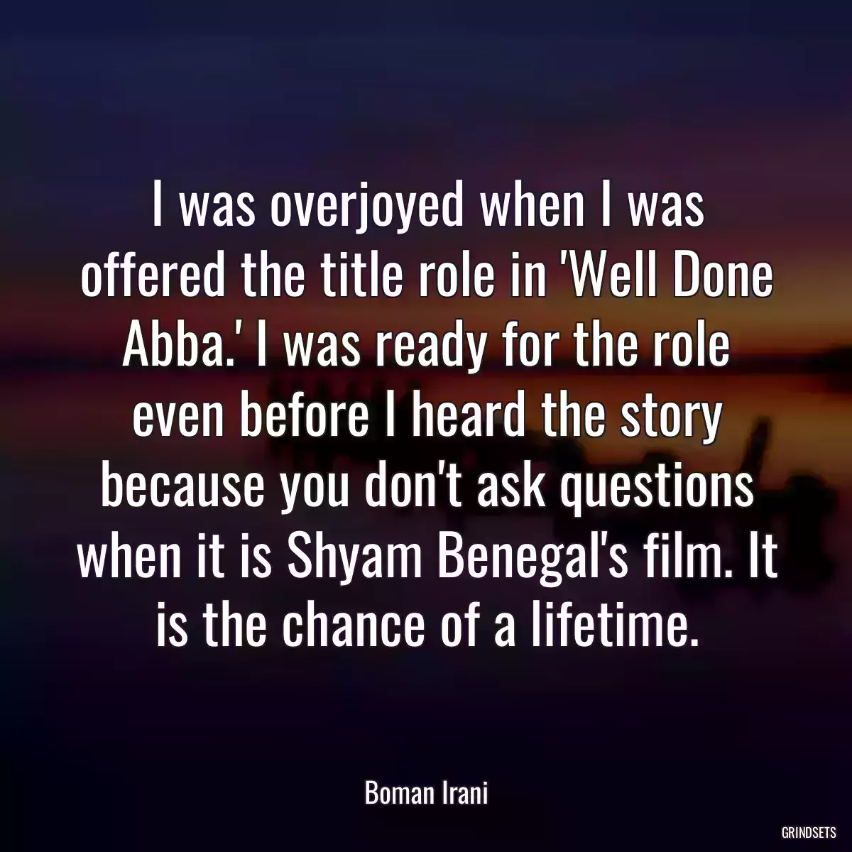 I was overjoyed when I was offered the title role in \'Well Done Abba.\' I was ready for the role even before I heard the story because you don\'t ask questions when it is Shyam Benegal\'s film. It is the chance of a lifetime.