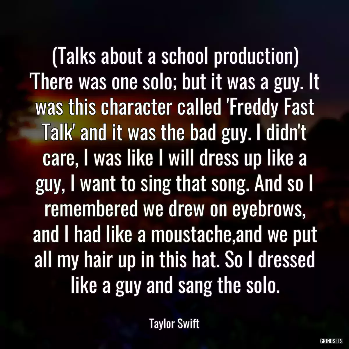 (Talks about a school production) \'There was one solo; but it was a guy. It was this character called \'Freddy Fast Talk\' and it was the bad guy. I didn\'t care, I was like I will dress up like a guy, I want to sing that song. And so I remembered we drew on eyebrows, and I had like a moustache,and we put all my hair up in this hat. So I dressed like a guy and sang the solo.