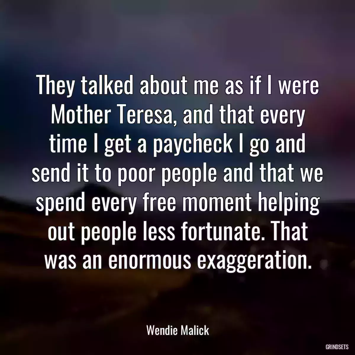 They talked about me as if I were Mother Teresa, and that every time I get a paycheck I go and send it to poor people and that we spend every free moment helping out people less fortunate. That was an enormous exaggeration.