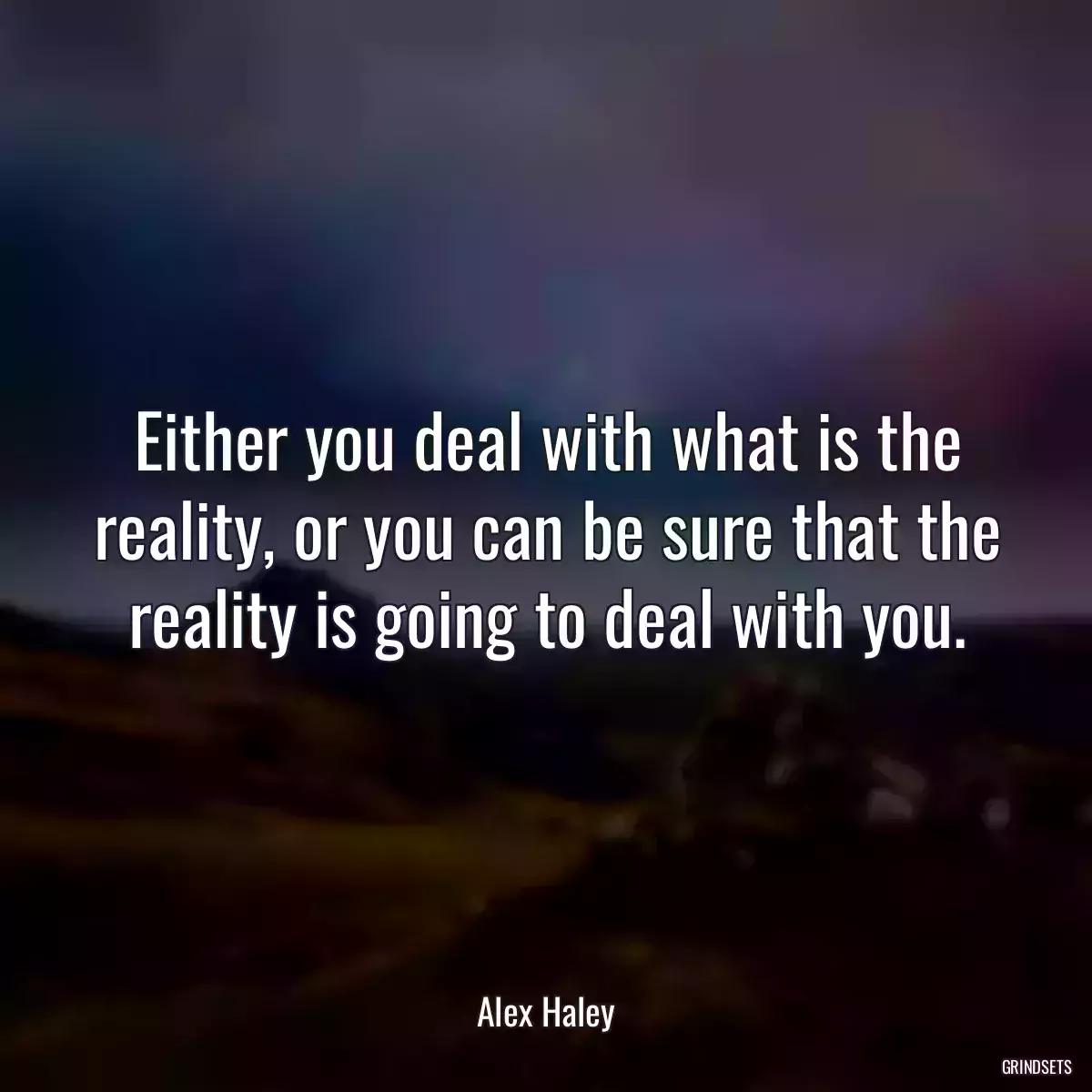 Either you deal with what is the reality, or you can be sure that the reality is going to deal with you.