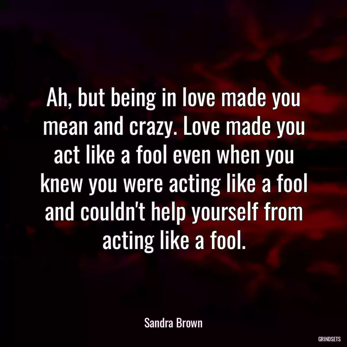 Ah, but being in love made you mean and crazy. Love made you act like a fool even when you knew you were acting like a fool and couldn\'t help yourself from acting like a fool.