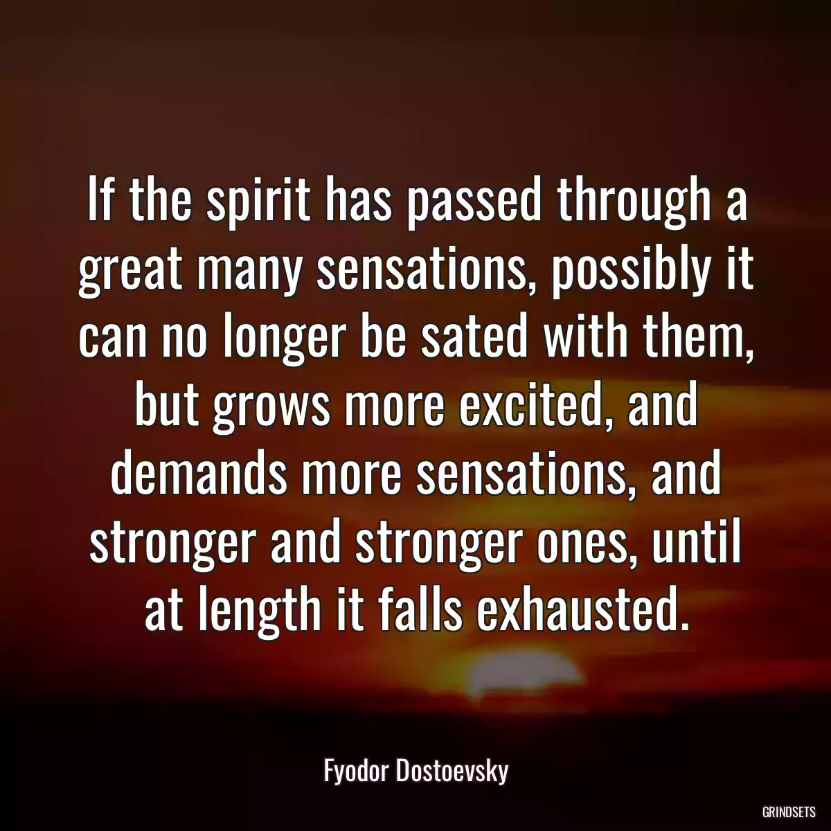 If the spirit has passed through a great many sensations, possibly it can no longer be sated with them, but grows more excited, and demands more sensations, and stronger and stronger ones, until at length it falls exhausted.