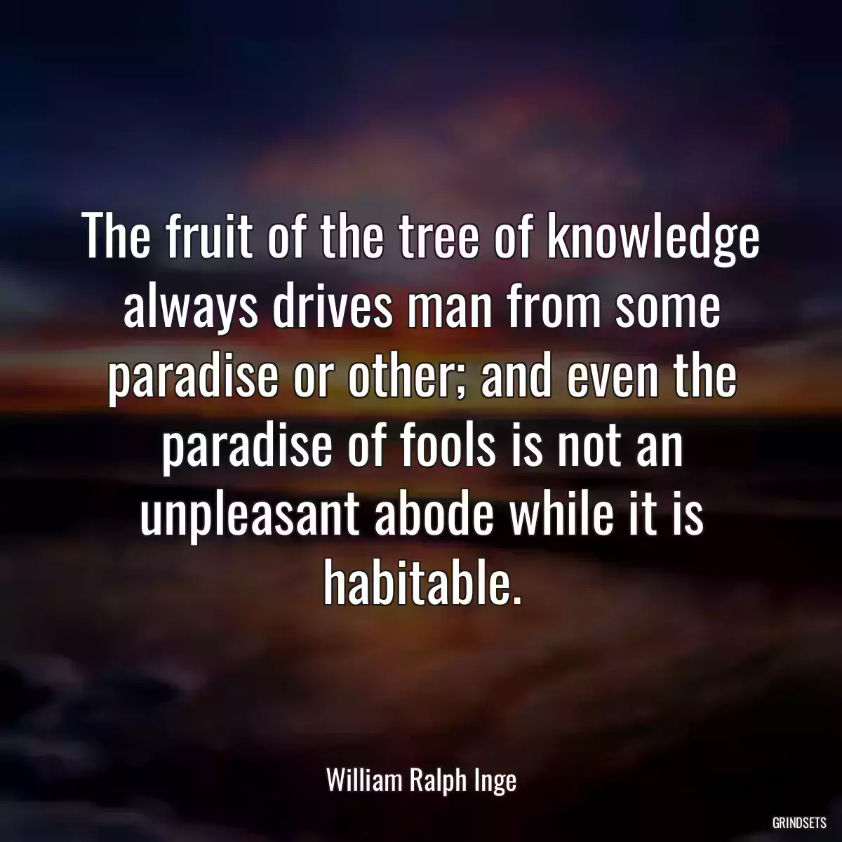 The fruit of the tree of knowledge always drives man from some paradise or other; and even the paradise of fools is not an unpleasant abode while it is habitable.