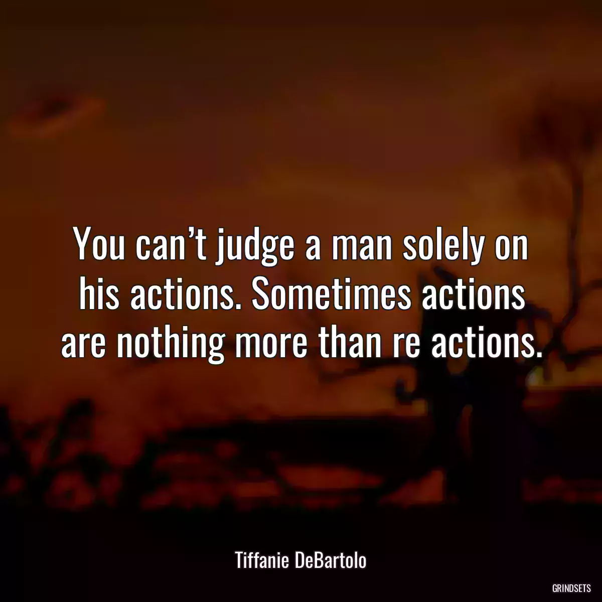 You can’t judge a man solely on his actions. Sometimes actions are nothing more than re actions.