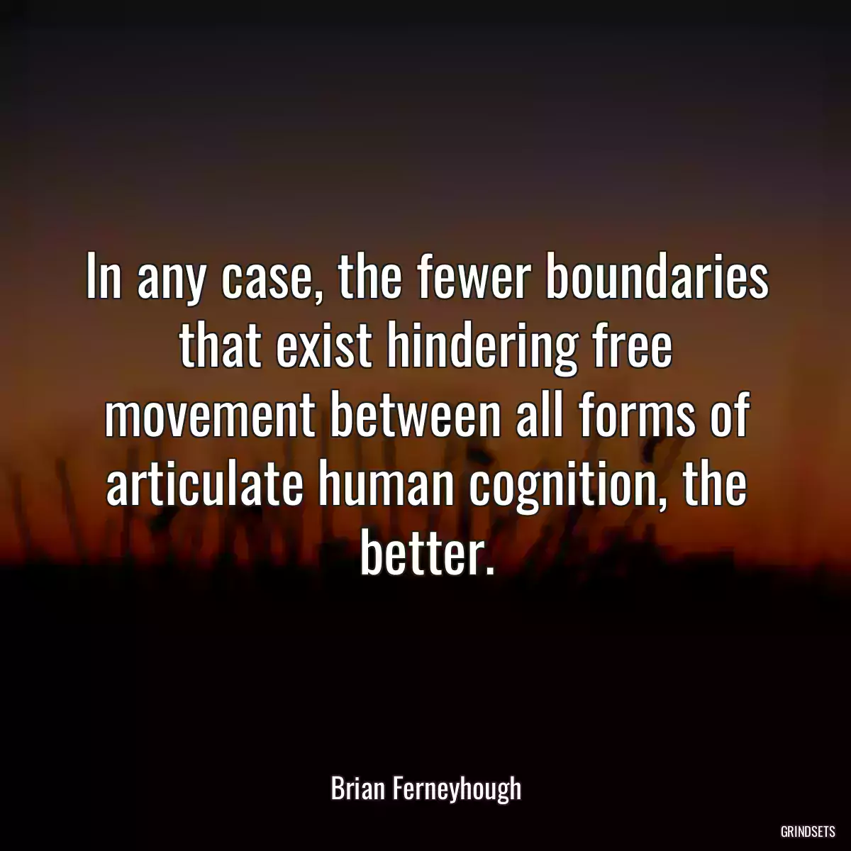 In any case, the fewer boundaries that exist hindering free movement between all forms of articulate human cognition, the better.