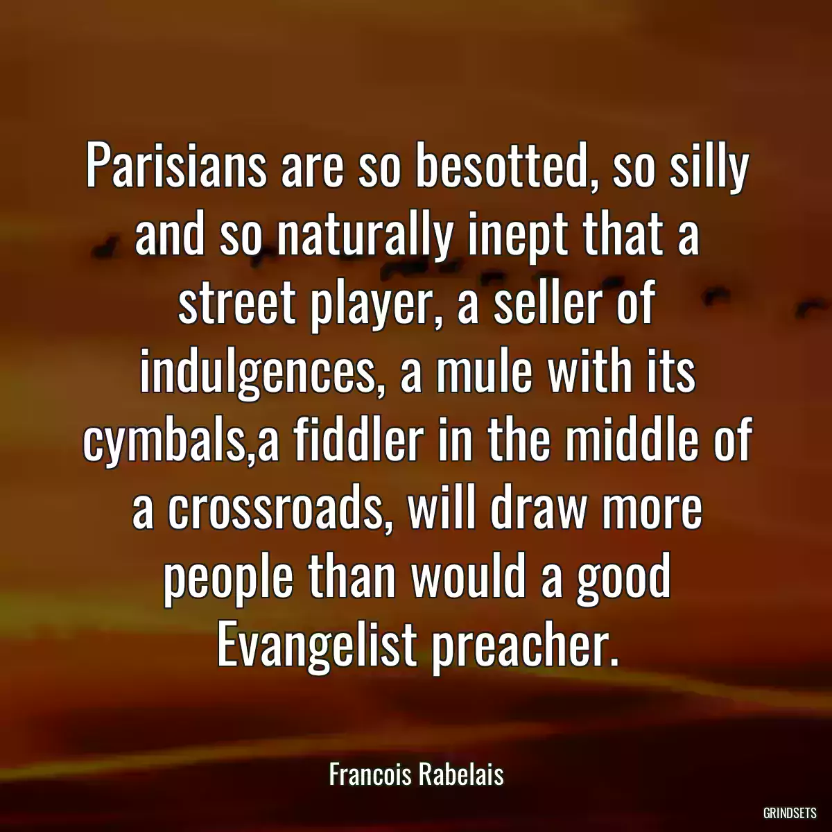 Parisians are so besotted, so silly and so naturally inept that a street player, a seller of indulgences, a mule with its cymbals,a fiddler in the middle of a crossroads, will draw more people than would a good Evangelist preacher.