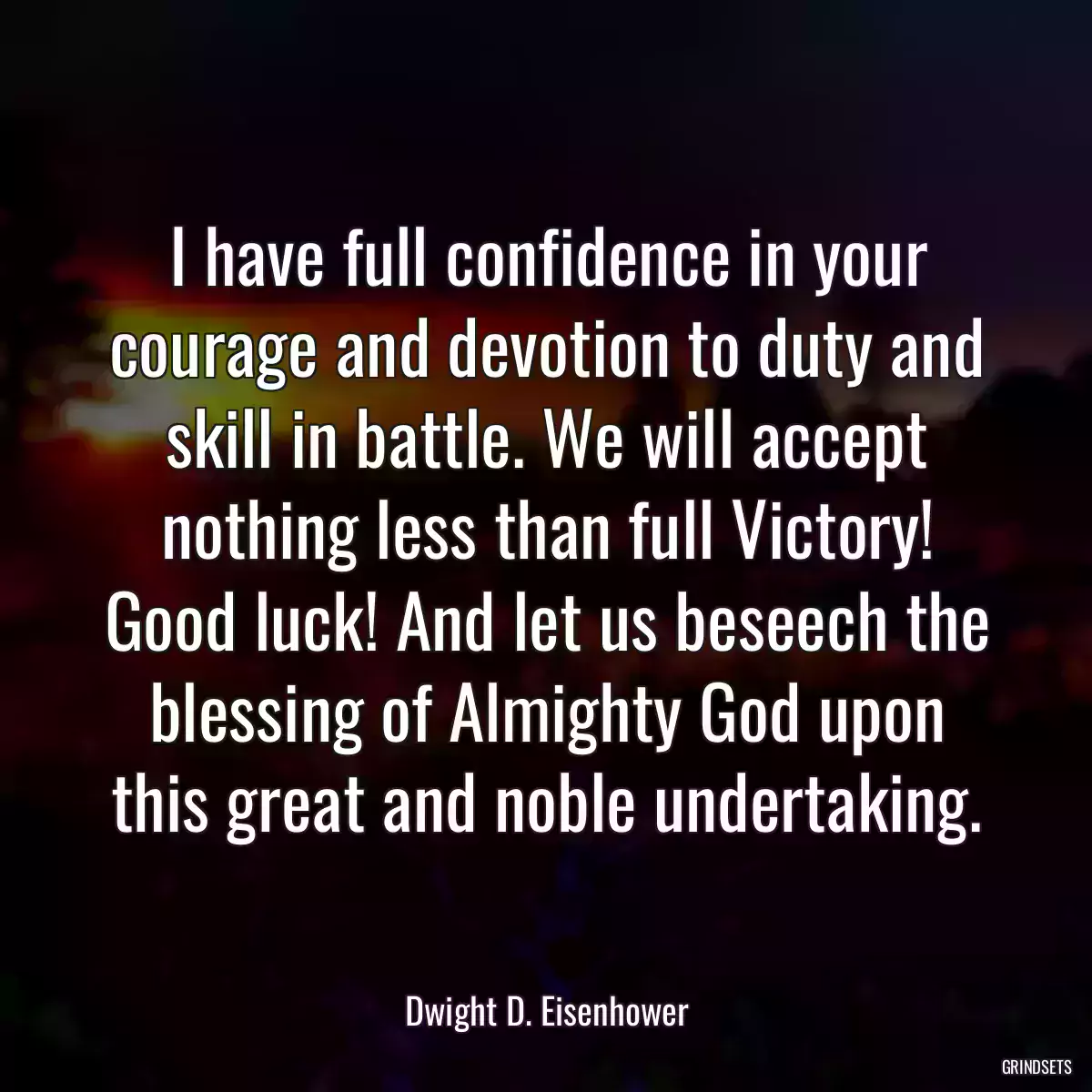 I have full confidence in your courage and devotion to duty and skill in battle. We will accept nothing less than full Victory! Good luck! And let us beseech the blessing of Almighty God upon this great and noble undertaking.