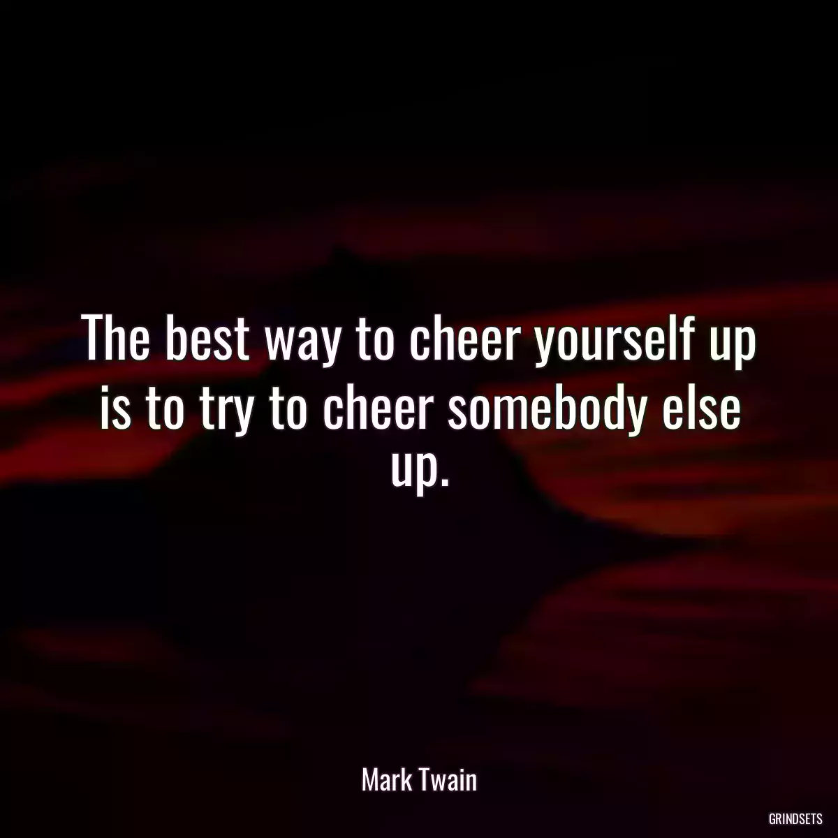 The best way to cheer yourself up is to try to cheer somebody else up.