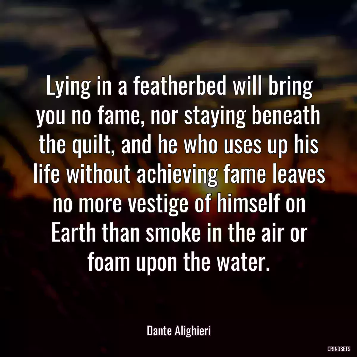 Lying in a featherbed will bring you no fame, nor staying beneath the quilt, and he who uses up his life without achieving fame leaves no more vestige of himself on Earth than smoke in the air or foam upon the water.