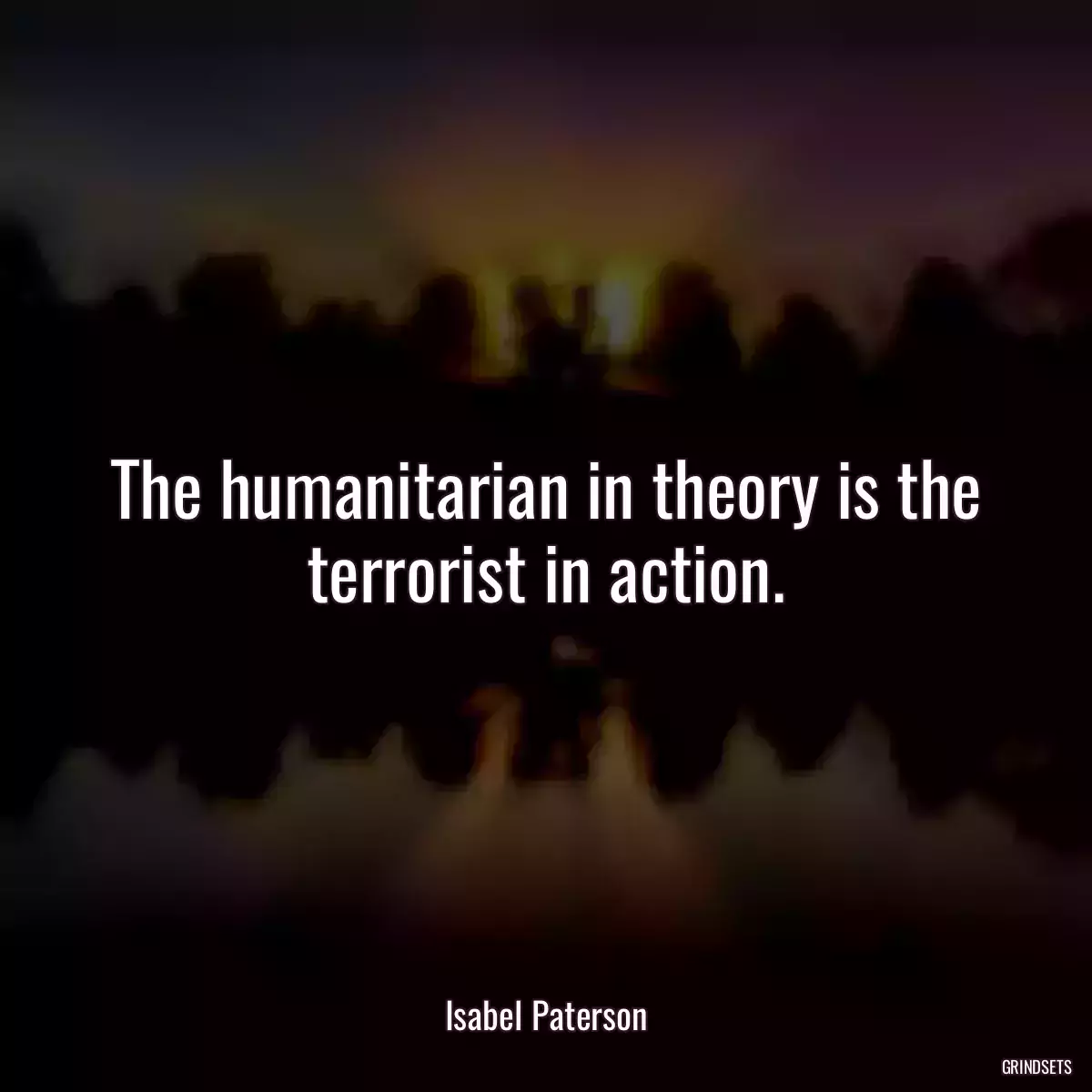 The humanitarian in theory is the terrorist in action.