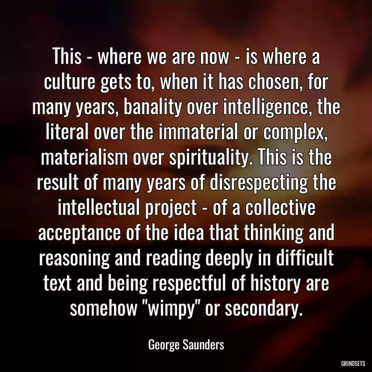 This - where we are now - is where a culture gets to, when it has chosen, for many years, banality over intelligence, the literal over the immaterial or complex, materialism over spirituality. This is the result of many years of disrespecting the intellectual project - of a collective acceptance of the idea that thinking and reasoning and reading deeply in difficult text and being respectful of history are somehow \