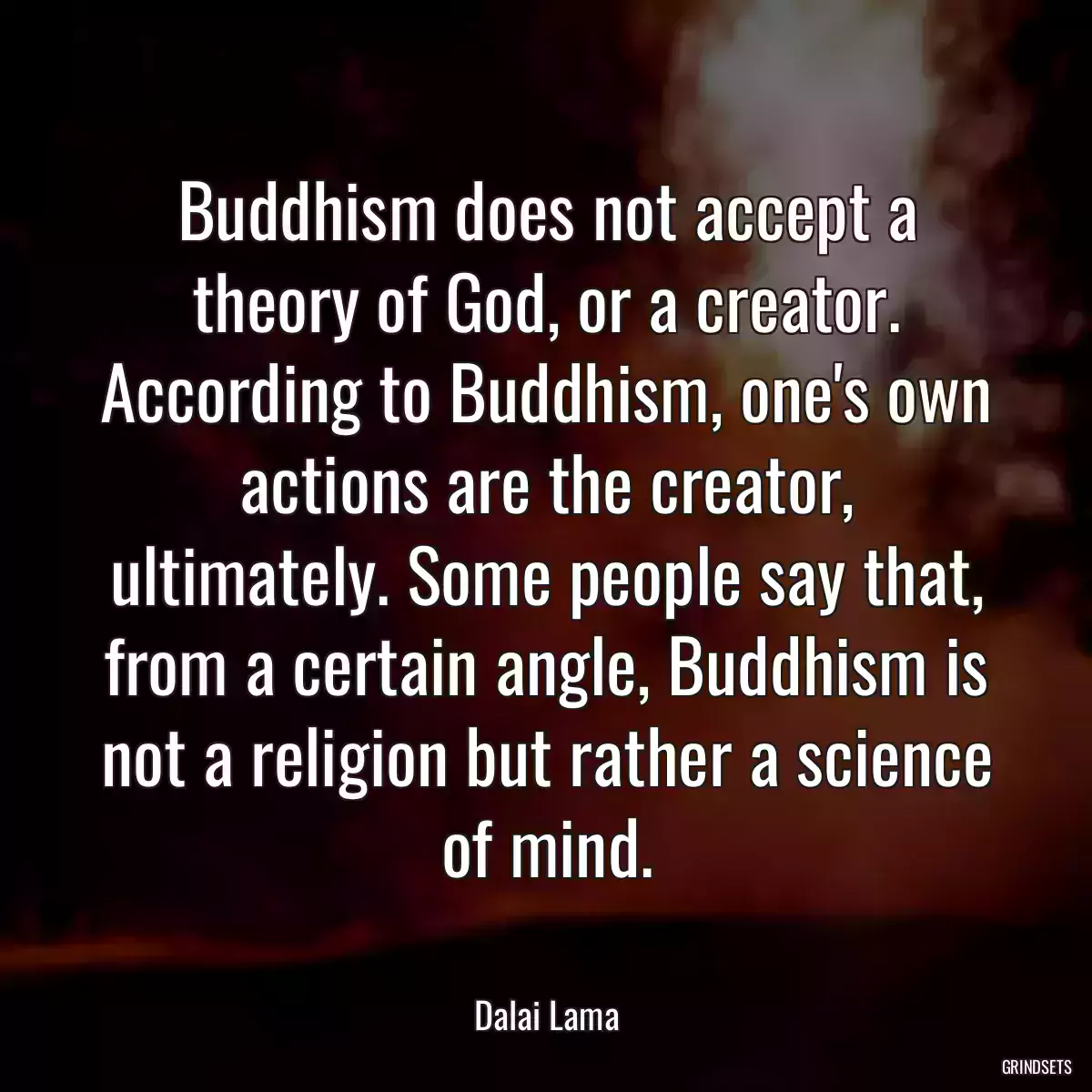 Buddhism does not accept a theory of God, or a creator. According to Buddhism, one\'s own actions are the creator, ultimately. Some people say that, from a certain angle, Buddhism is not a religion but rather a science of mind.