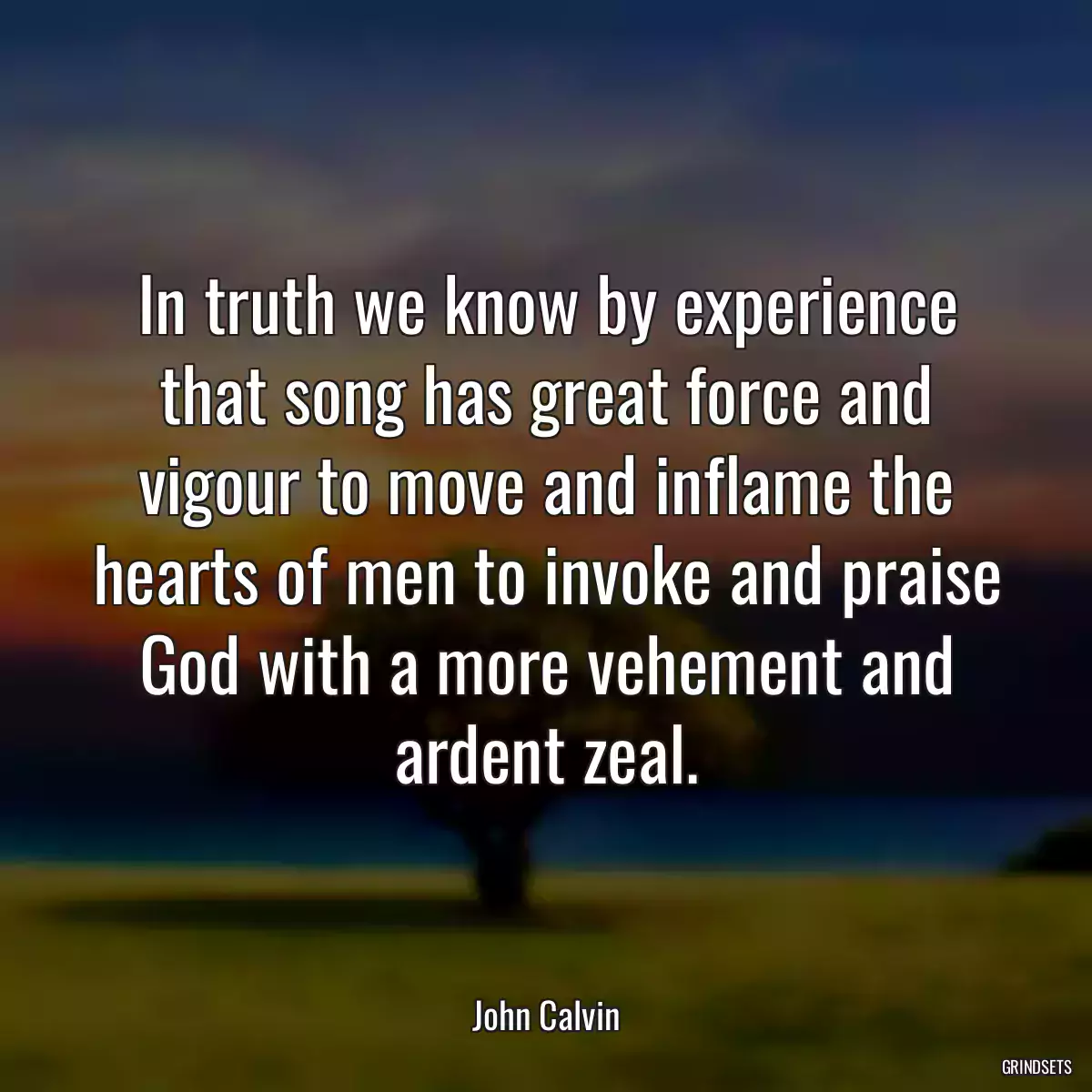 In truth we know by experience that song has great force and vigour to move and inflame the hearts of men to invoke and praise God with a more vehement and ardent zeal.