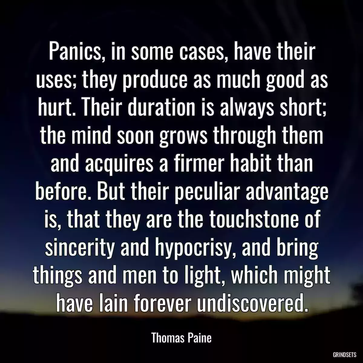 Panics, in some cases, have their uses; they produce as much good as hurt. Their duration is always short; the mind soon grows through them and acquires a firmer habit than before. But their peculiar advantage is, that they are the touchstone of sincerity and hypocrisy, and bring things and men to light, which might have lain forever undiscovered.