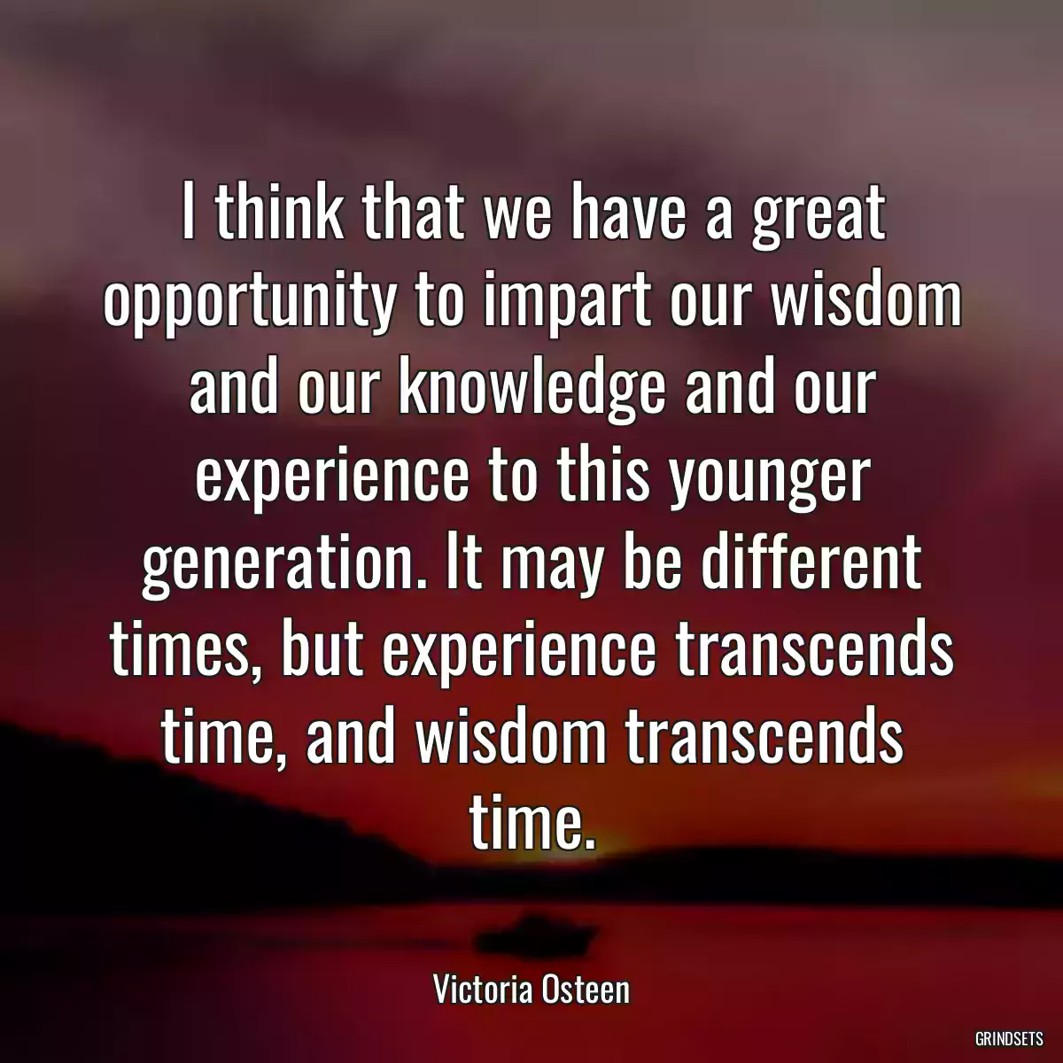 I think that we have a great opportunity to impart our wisdom and our knowledge and our experience to this younger generation. It may be different times, but experience transcends time, and wisdom transcends time.