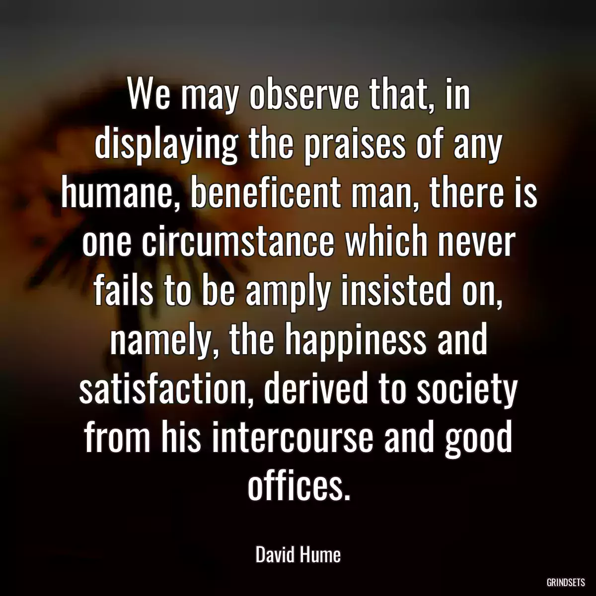 We may observe that, in displaying the praises of any humane, beneficent man, there is one circumstance which never fails to be amply insisted on, namely, the happiness and satisfaction, derived to society from his intercourse and good offices.