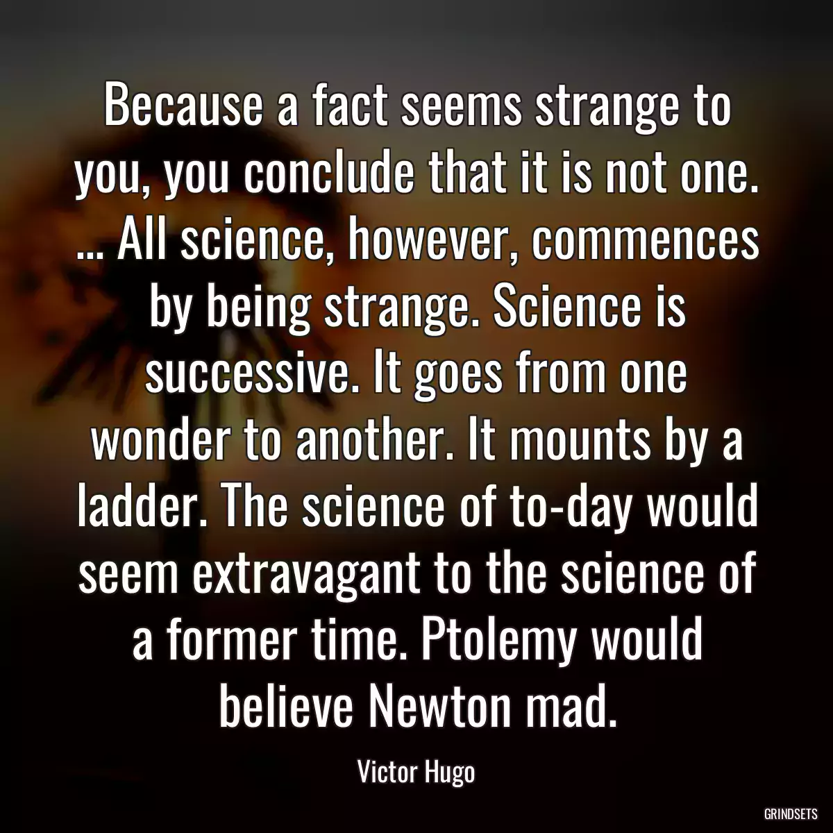 Because a fact seems strange to you, you conclude that it is not one. ... All science, however, commences by being strange. Science is successive. It goes from one wonder to another. It mounts by a ladder. The science of to-day would seem extravagant to the science of a former time. Ptolemy would believe Newton mad.