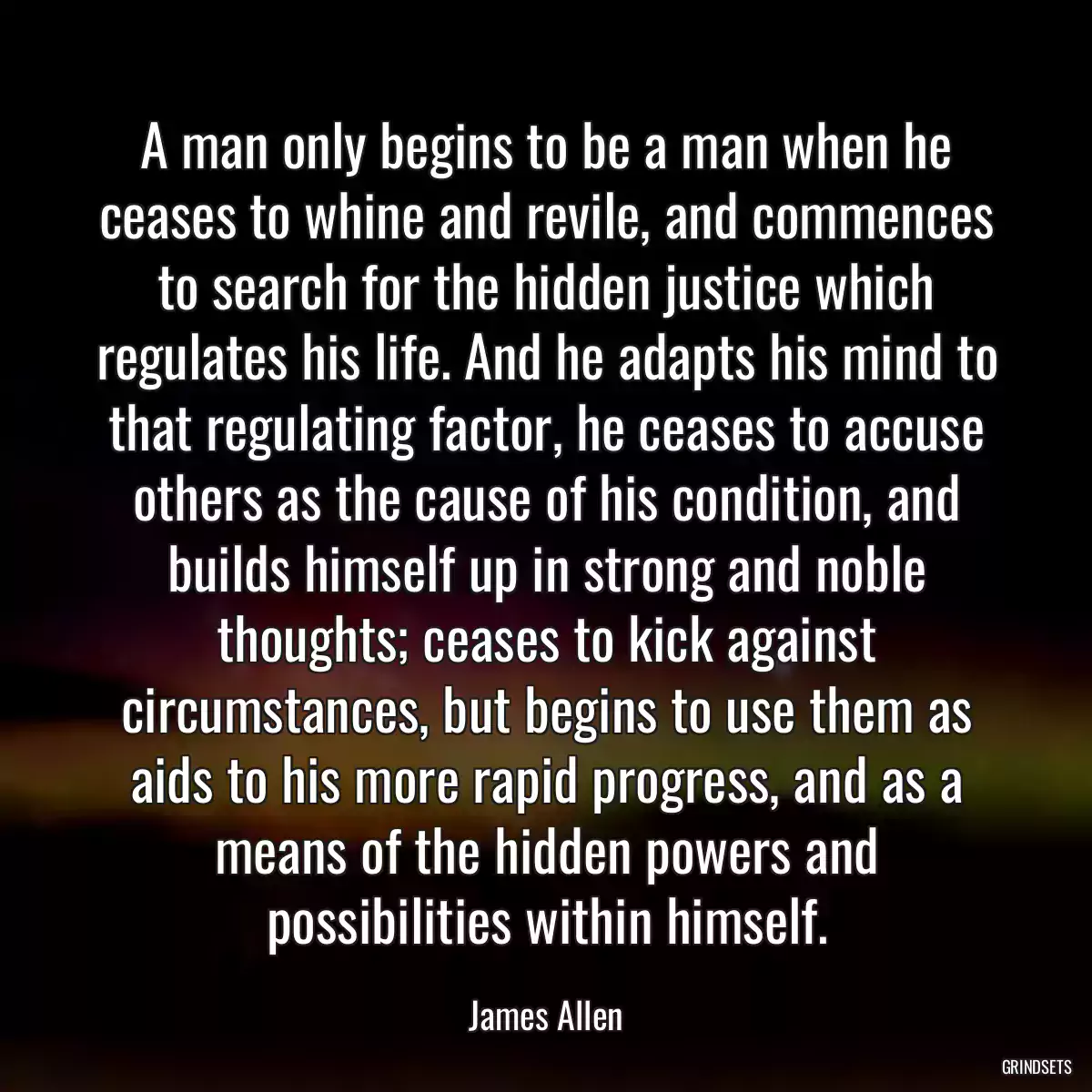 A man only begins to be a man when he ceases to whine and revile, and commences to search for the hidden justice which regulates his life. And he adapts his mind to that regulating factor, he ceases to accuse others as the cause of his condition, and builds himself up in strong and noble thoughts; ceases to kick against circumstances, but begins to use them as aids to his more rapid progress, and as a means of the hidden powers and possibilities within himself.