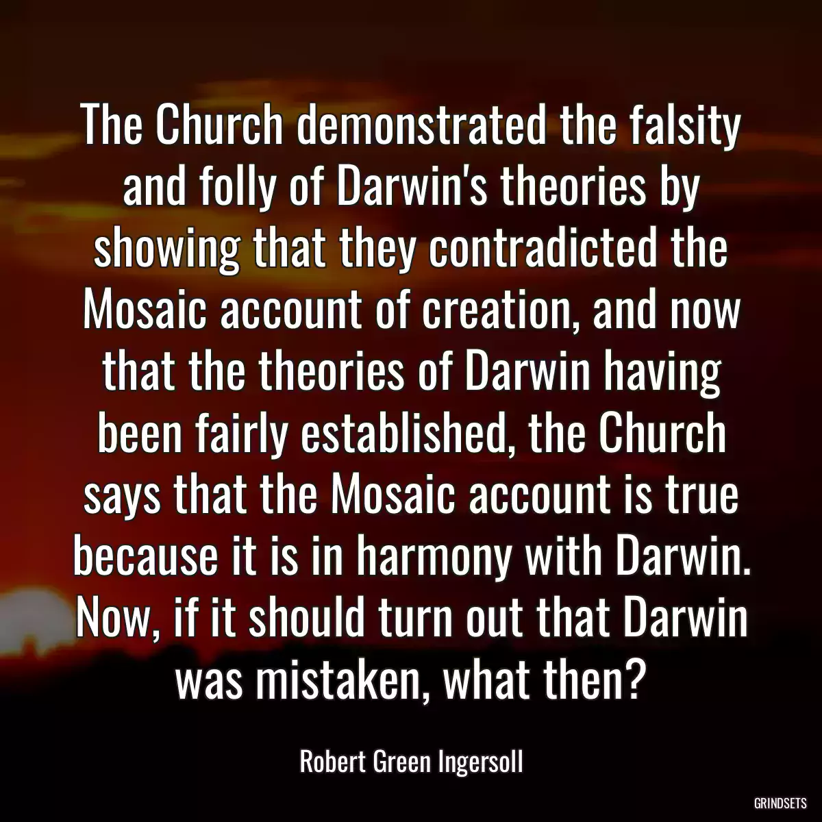 The Church demonstrated the falsity and folly of Darwin\'s theories by showing that they contradicted the Mosaic account of creation, and now that the theories of Darwin having been fairly established, the Church says that the Mosaic account is true because it is in harmony with Darwin. Now, if it should turn out that Darwin was mistaken, what then?