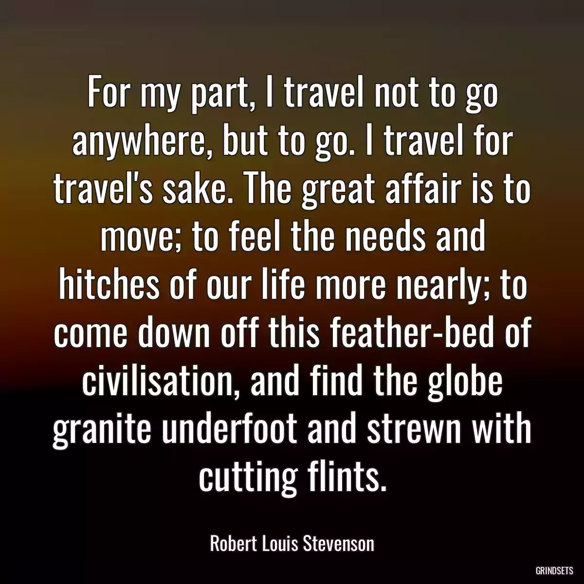 For my part, I travel not to go anywhere, but to go. I travel for travel\'s sake. The great affair is to move; to feel the needs and hitches of our life more nearly; to come down off this feather-bed of civilisation, and find the globe granite underfoot and strewn with cutting flints.