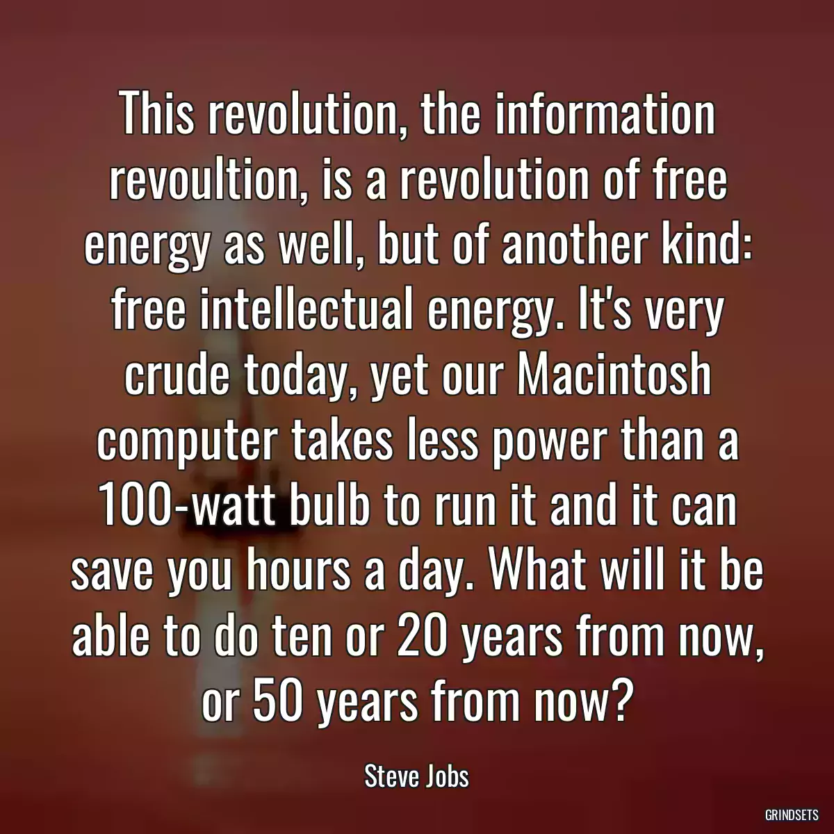 This revolution, the information revoultion, is a revolution of free energy as well, but of another kind: free intellectual energy. It\'s very crude today, yet our Macintosh computer takes less power than a 100-watt bulb to run it and it can save you hours a day. What will it be able to do ten or 20 years from now, or 50 years from now?