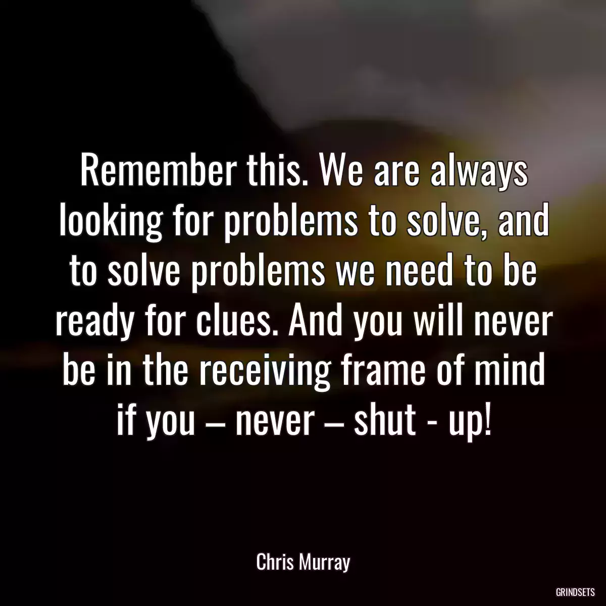 Remember this. We are always looking for problems to solve, and to solve problems we need to be ready for clues. And you will never be in the receiving frame of mind if you – never – shut - up!