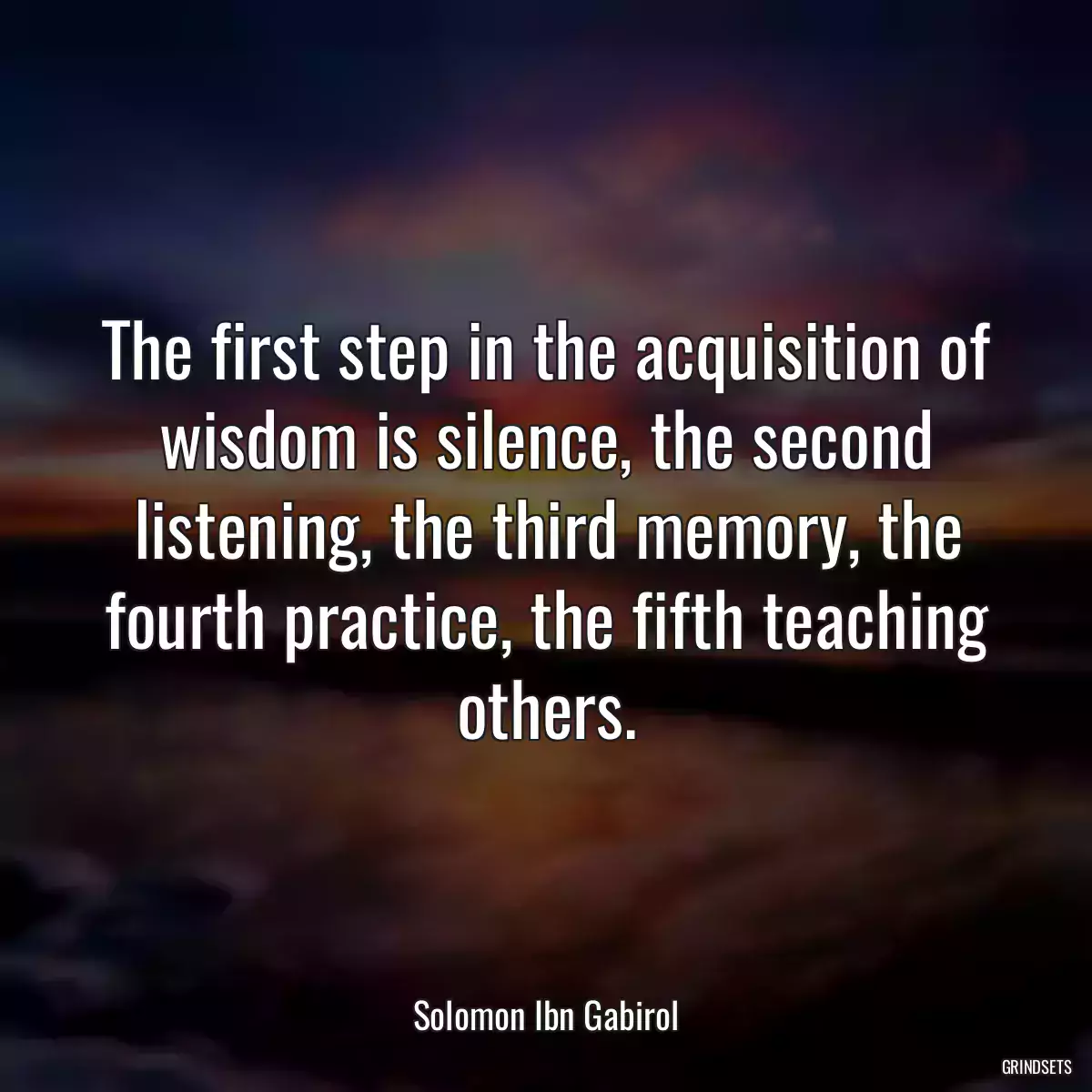 The first step in the acquisition of wisdom is silence, the second listening, the third memory, the fourth practice, the fifth teaching others.