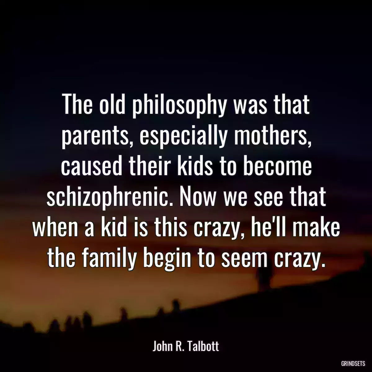 The old philosophy was that parents, especially mothers, caused their kids to become schizophrenic. Now we see that when a kid is this crazy, he\'ll make the family begin to seem crazy.