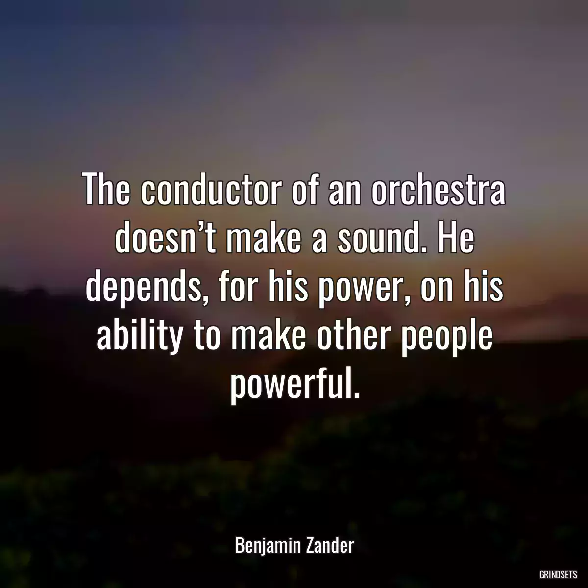 The conductor of an orchestra doesn’t make a sound. He depends, for his power, on his ability to make other people powerful.