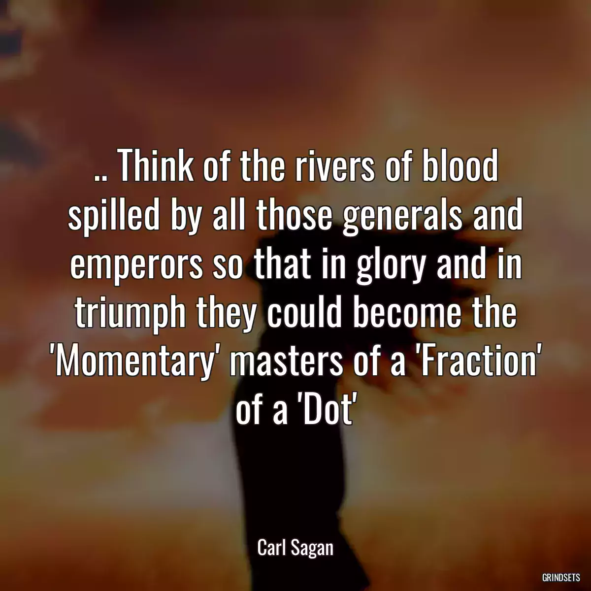 .. Think of the rivers of blood spilled by all those generals and emperors so that in glory and in triumph they could become the \'Momentary\' masters of a \'Fraction\' of a \'Dot\'