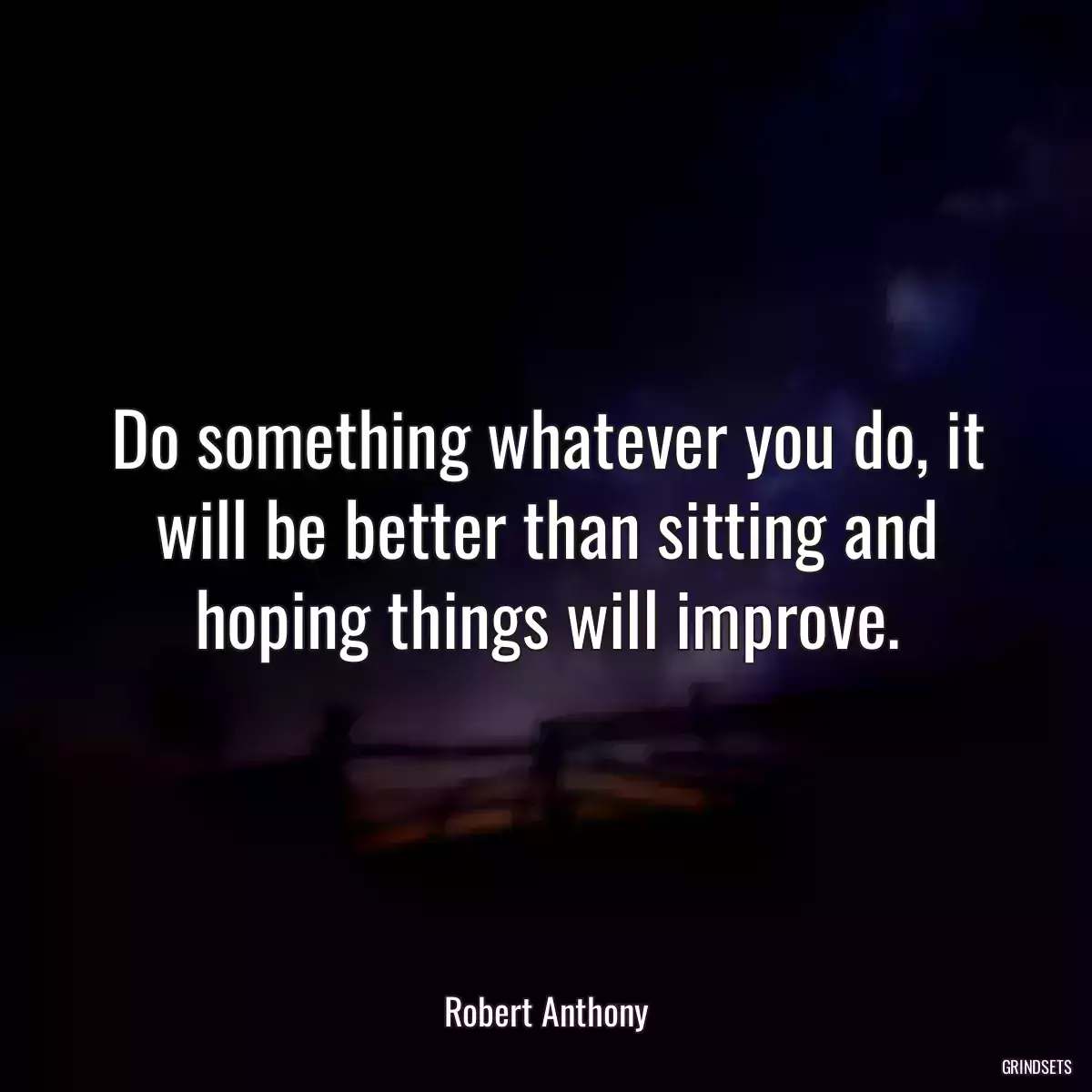 Do something whatever you do, it will be better than sitting and hoping things will improve.