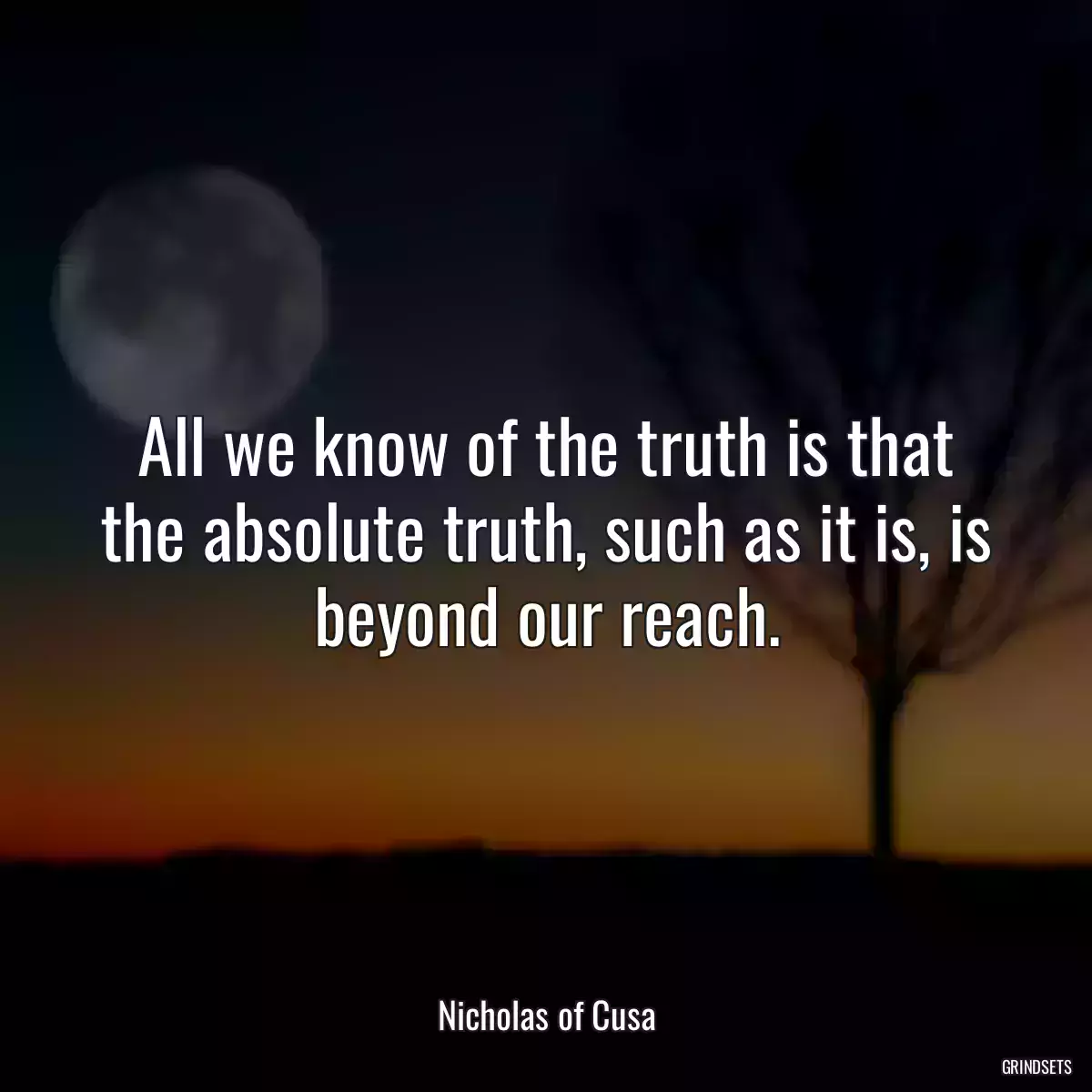 All we know of the truth is that the absolute truth, such as it is, is beyond our reach.