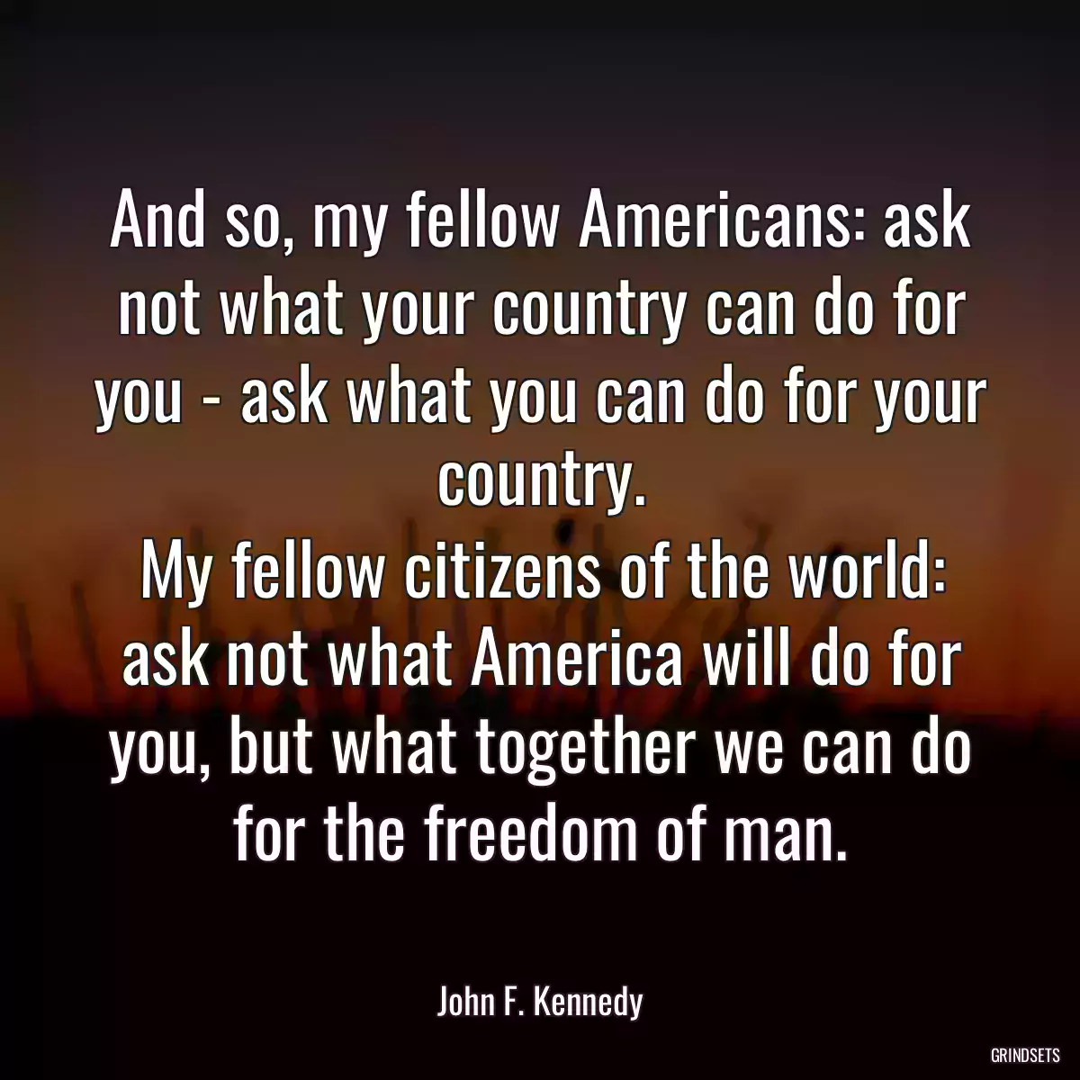 And so, my fellow Americans: ask not what your country can do for you - ask what you can do for your country.
My fellow citizens of the world: ask not what America will do for you, but what together we can do for the freedom of man.