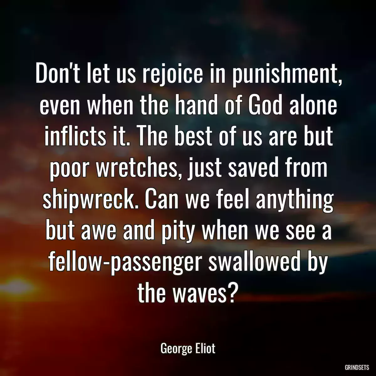 Don\'t let us rejoice in punishment, even when the hand of God alone inflicts it. The best of us are but poor wretches, just saved from shipwreck. Can we feel anything but awe and pity when we see a fellow-passenger swallowed by the waves?