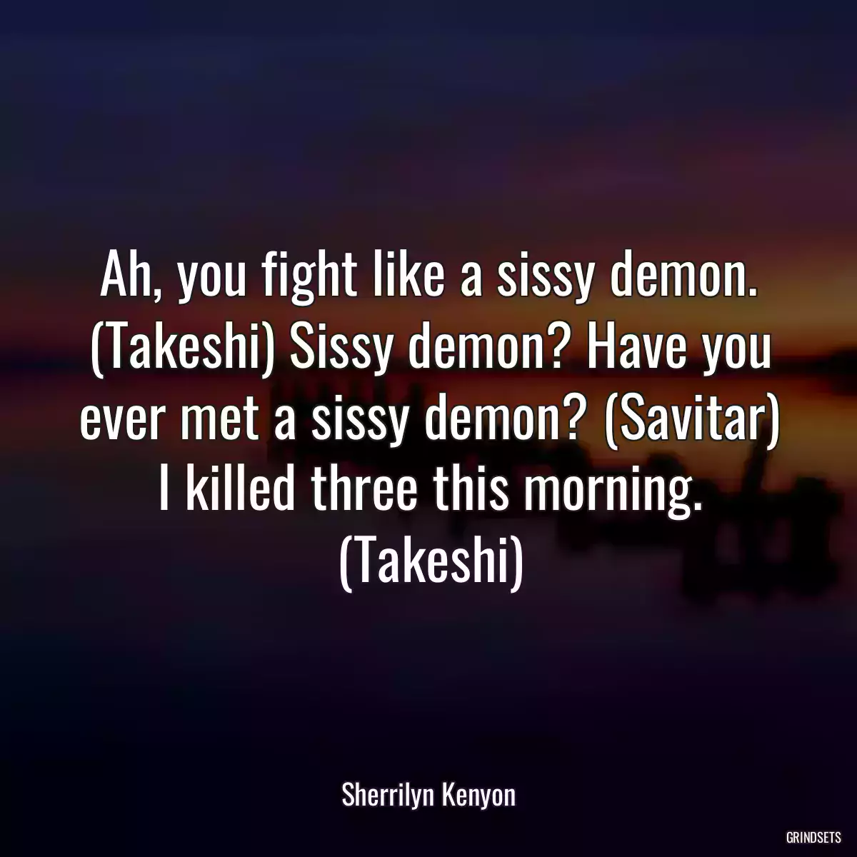 Ah, you fight like a sissy demon. (Takeshi) Sissy demon? Have you ever met a sissy demon? (Savitar) I killed three this morning. (Takeshi)