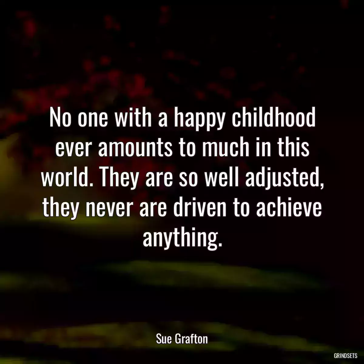 No one with a happy childhood ever amounts to much in this world. They are so well adjusted, they never are driven to achieve anything.