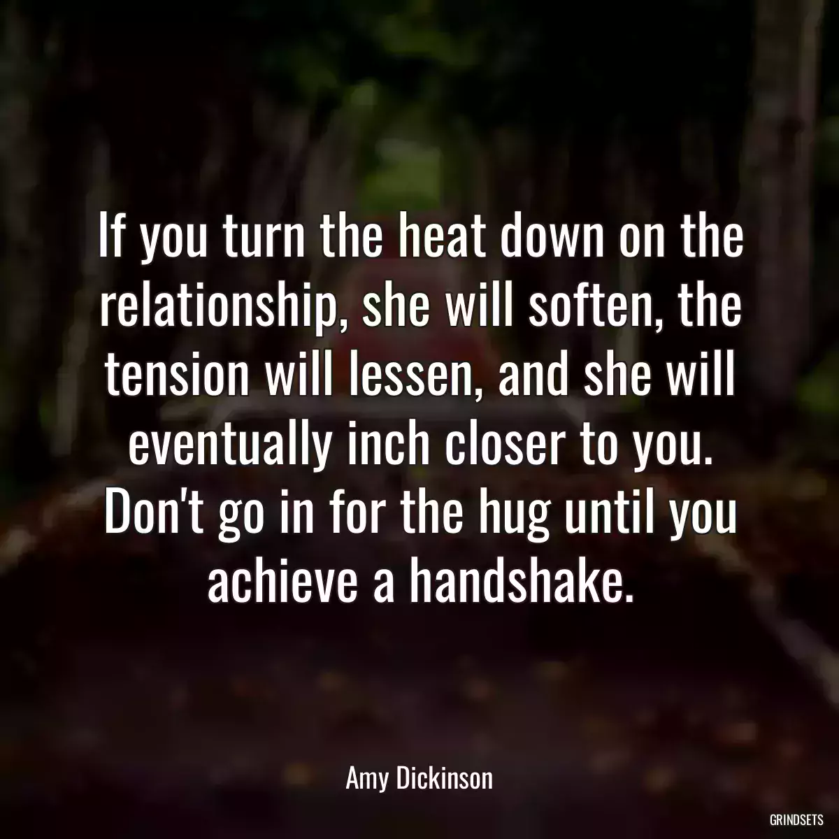 If you turn the heat down on the relationship, she will soften, the tension will lessen, and she will eventually inch closer to you. Don\'t go in for the hug until you achieve a handshake.