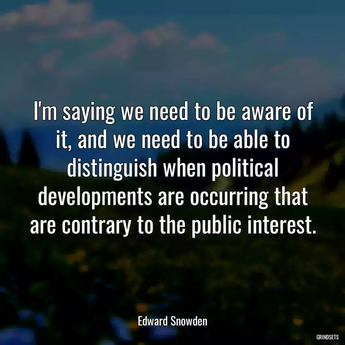 I\'m saying we need to be aware of it, and we need to be able to distinguish when political developments are occurring that are contrary to the public interest.