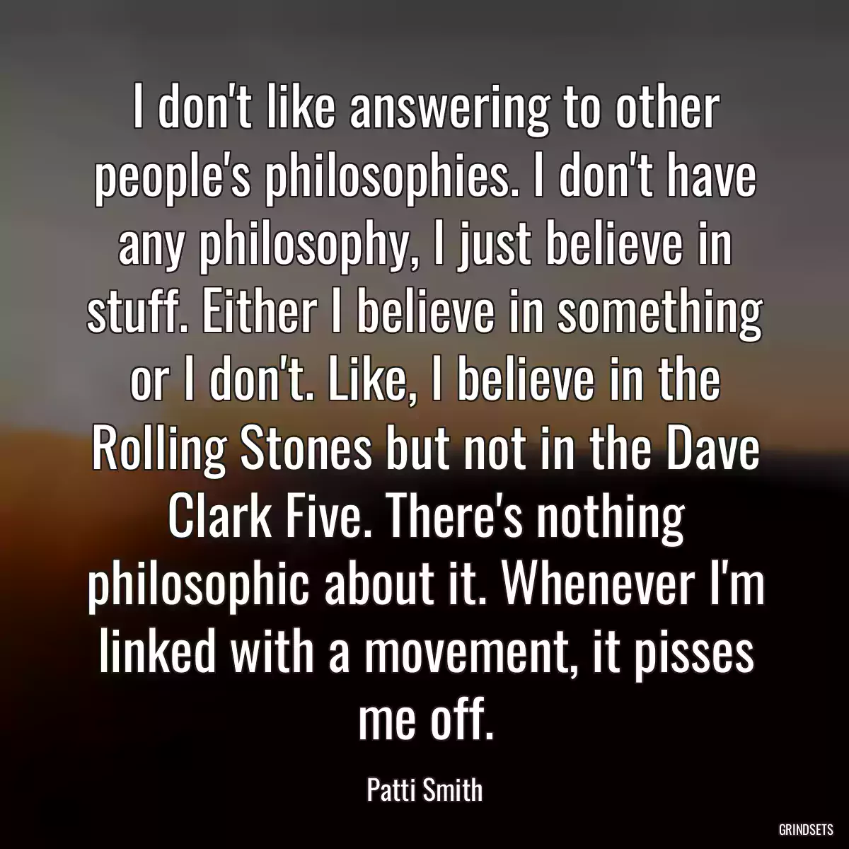 I don\'t like answering to other people\'s philosophies. I don\'t have any philosophy, I just believe in stuff. Either I believe in something or I don\'t. Like, I believe in the Rolling Stones but not in the Dave Clark Five. There\'s nothing philosophic about it. Whenever I\'m linked with a movement, it pisses me off.