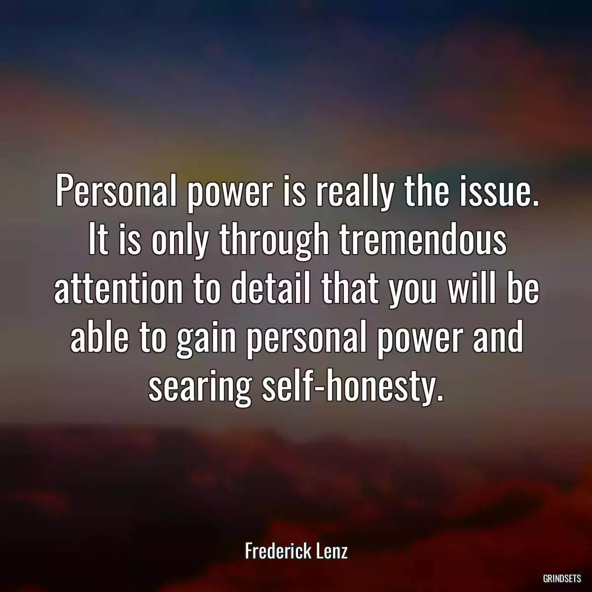 Personal power is really the issue. It is only through tremendous attention to detail that you will be able to gain personal power and searing self-honesty.