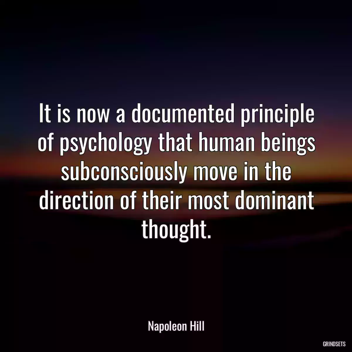 It is now a documented principle of psychology that human beings subconsciously move in the direction of their most dominant thought.