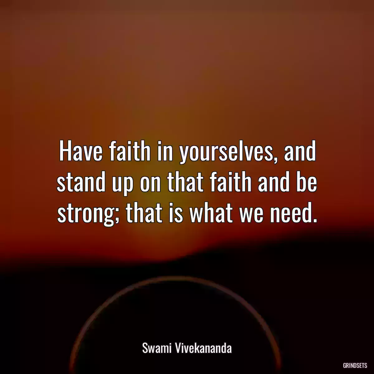 Have faith in yourselves, and stand up on that faith and be strong; that is what we need.